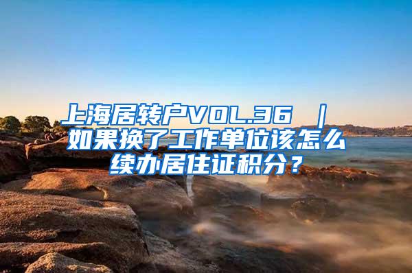 上海居转户VOL.36 ｜ 如果换了工作单位该怎么续办居住证积分？