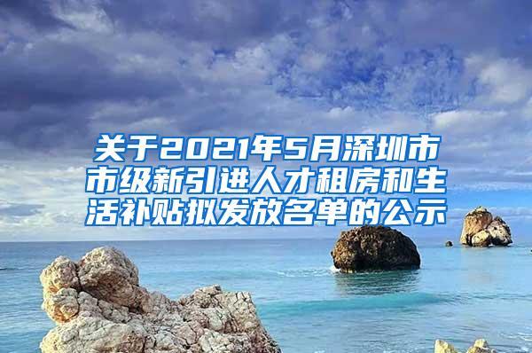 关于2021年5月深圳市市级新引进人才租房和生活补贴拟发放名单的公示