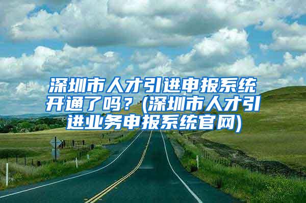 深圳市人才引进申报系统开通了吗？(深圳市人才引进业务申报系统官网)