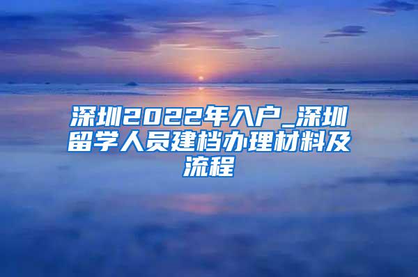深圳2022年入户_深圳留学人员建档办理材料及流程