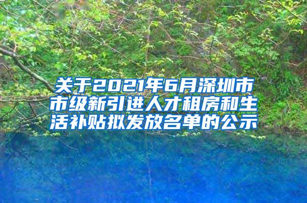 关于2021年6月深圳市市级新引进人才租房和生活补贴拟发放名单的公示