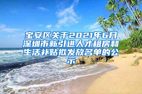 宝安区关于2021年6月深圳市新引进人才租房和生活补贴拟发放名单的公示