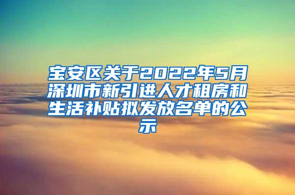 宝安区关于2022年5月深圳市新引进人才租房和生活补贴拟发放名单的公示