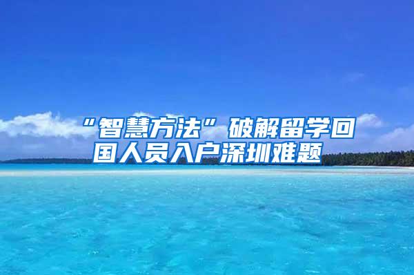 “智慧方法”破解留学回国人员入户深圳难题