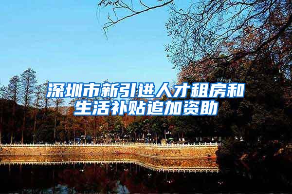 深圳市新引进人才租房和生活补贴追加资助