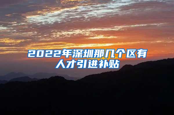 2022年深圳那几个区有人才引进补贴