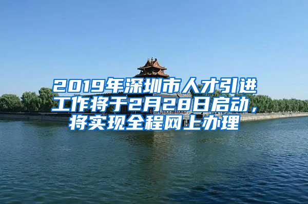 2019年深圳市人才引进工作将于2月28日启动，将实现全程网上办理