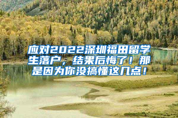 应对2022深圳福田留学生落户，结果后悔了！那是因为你没搞懂这几点！