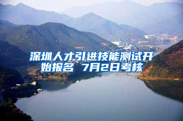 深圳人才引进技能测试开始报名 7月2日考核