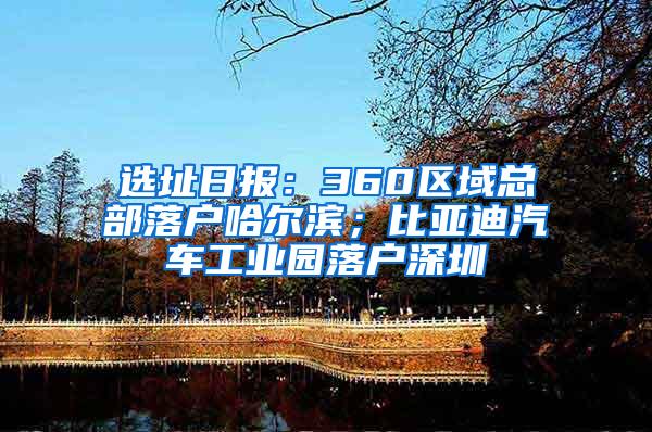 选址日报：360区域总部落户哈尔滨；比亚迪汽车工业园落户深圳