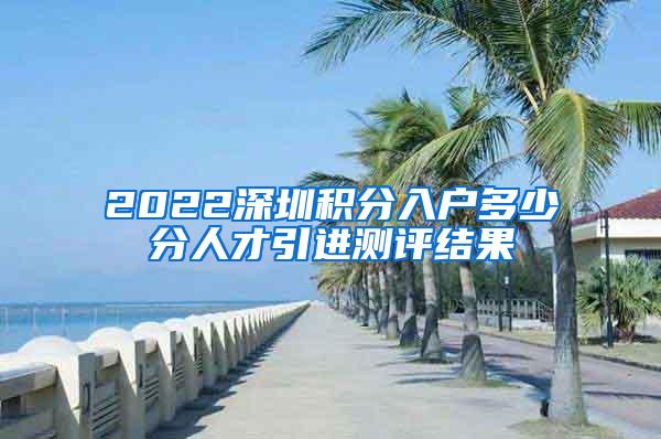 2022深圳积分入户多少分人才引进测评结果