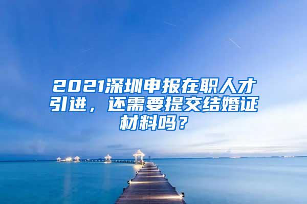 2021深圳申报在职人才引进，还需要提交结婚证材料吗？