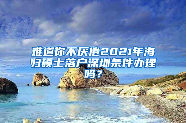 难道你不厌倦2021年海归硕士落户深圳条件办理吗？