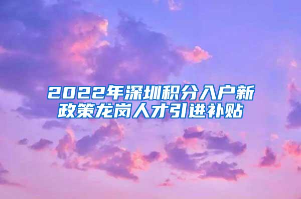 2022年深圳积分入户新政策龙岗人才引进补贴