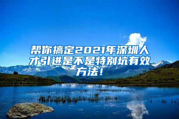 帮你搞定2021年深圳人才引进是不是特别坑有效方法！