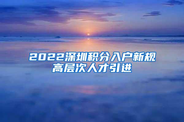 2022深圳积分入户新规高层次人才引进