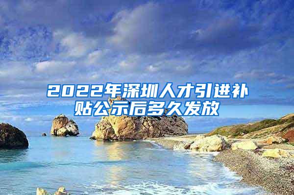 2022年深圳人才引进补贴公示后多久发放