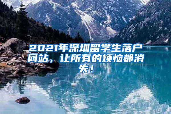 2021年深圳留学生落户网站，让所有的烦恼都消失！