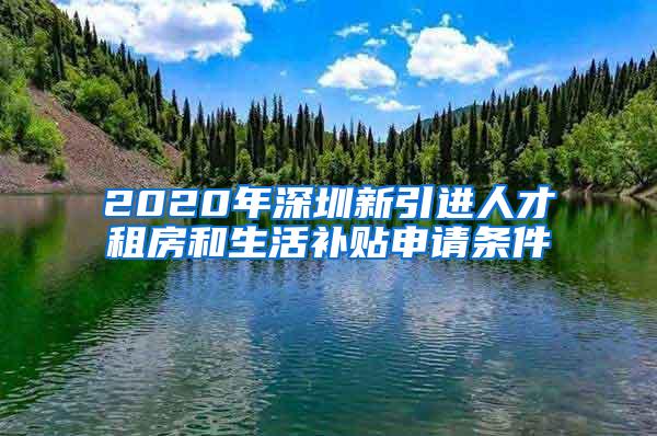 2020年深圳新引进人才租房和生活补贴申请条件