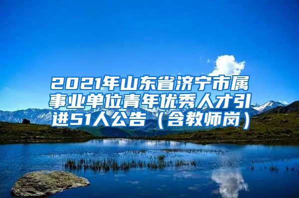 2021年山东省济宁市属事业单位青年优秀人才引进51人公告（含教师岗）