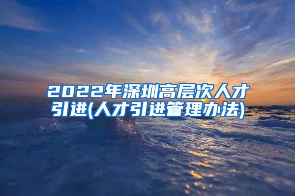 2022年深圳高层次人才引进(人才引进管理办法)