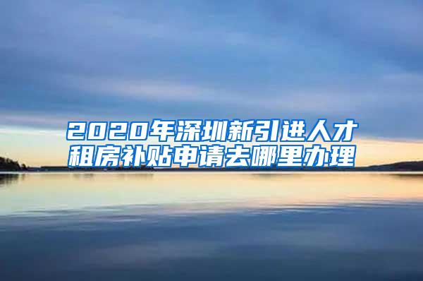 2020年深圳新引进人才租房补贴申请去哪里办理