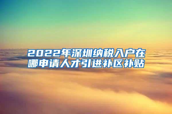 2022年深圳纳税入户在哪申请人才引进补区补贴