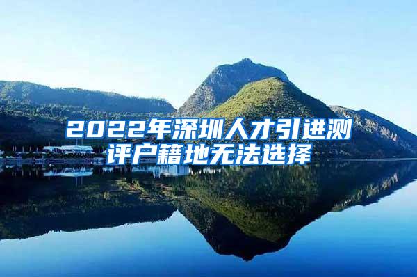 2022年深圳人才引进测评户籍地无法选择