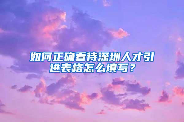 如何正确看待深圳人才引进表格怎么填写？