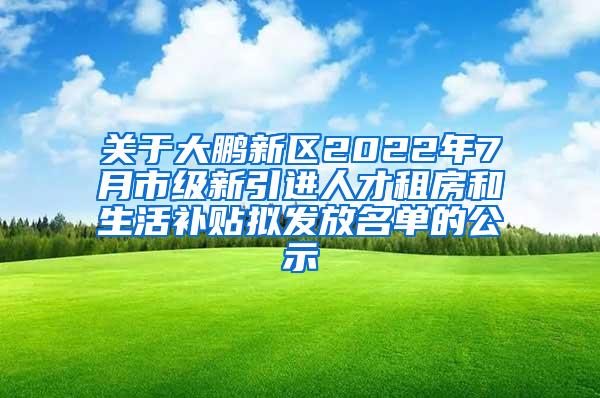 关于大鹏新区2022年7月市级新引进人才租房和生活补贴拟发放名单的公示