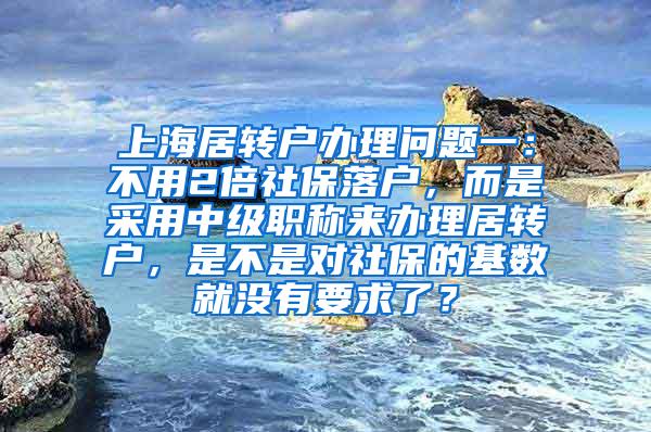 上海居转户办理问题一：不用2倍社保落户，而是采用中级职称来办理居转户，是不是对社保的基数就没有要求了？