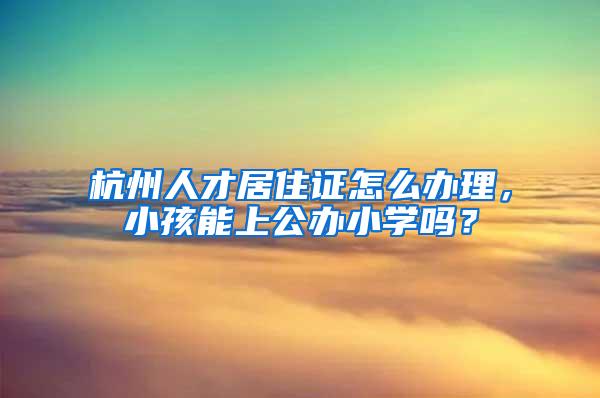 杭州人才居住证怎么办理，小孩能上公办小学吗？