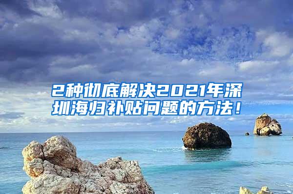 2种彻底解决2021年深圳海归补贴问题的方法！