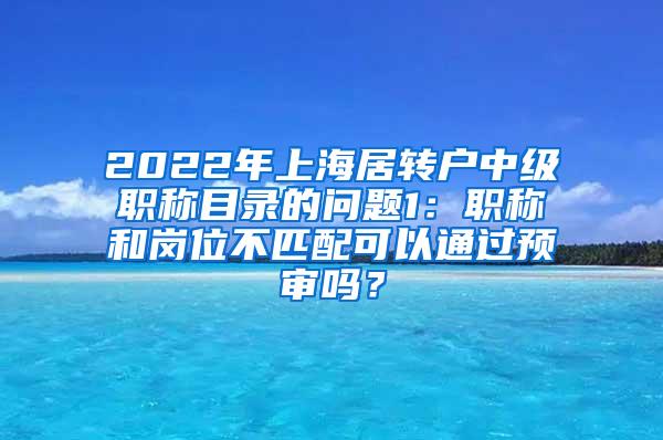 2022年上海居转户中级职称目录的问题1：职称和岗位不匹配可以通过预审吗？