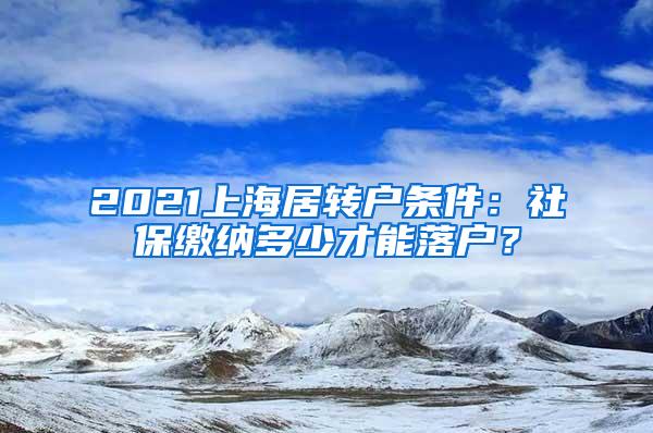 2021上海居转户条件：社保缴纳多少才能落户？