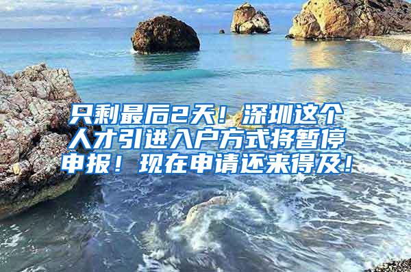 只剩最后2天！深圳这个人才引进入户方式将暂停申报！现在申请还来得及！