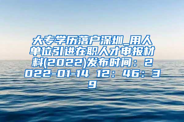 大专学历落户深圳_用人单位引进在职人才申报材料(2022)发布时间：2022-01-14 12：46：39