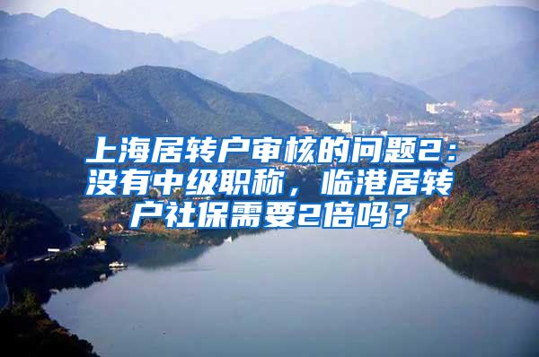 上海居转户审核的问题2：没有中级职称，临港居转户社保需要2倍吗？