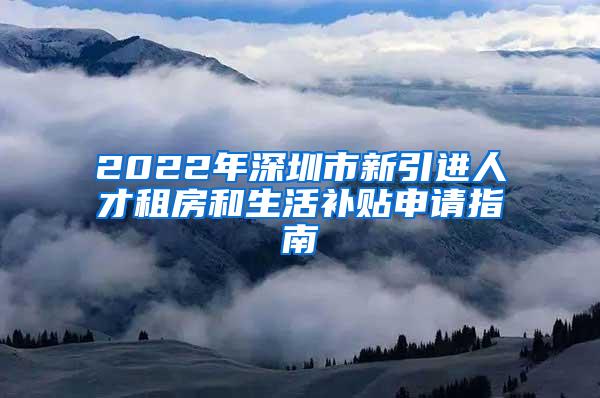2022年深圳市新引进人才租房和生活补贴申请指南