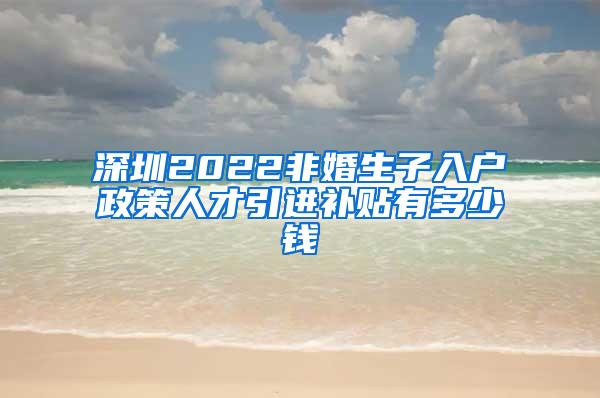 深圳2022非婚生子入户政策人才引进补贴有多少钱