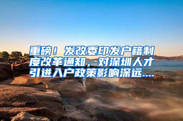 重磅！发改委印发户籍制度改革通知，对深圳人才引进入户政策影响深远....