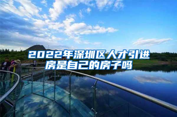 2022年深圳区人才引进房是自己的房子吗