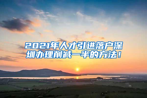 2021年人才引进落户深圳办理削减一半的方法！