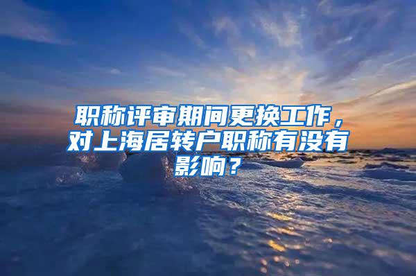 职称评审期间更换工作，对上海居转户职称有没有影响？