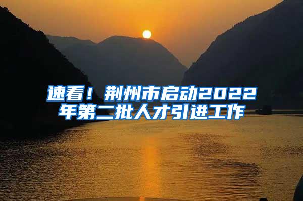 速看！荆州市启动2022年第二批人才引进工作