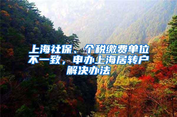 上海社保、个税缴费单位不一致，申办上海居转户解决办法
