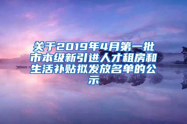 关于2019年4月第一批市本级新引进人才租房和生活补贴拟发放名单的公示