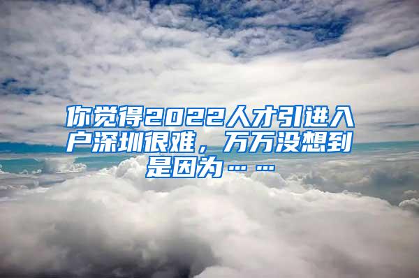 你觉得2022人才引进入户深圳很难，万万没想到是因为……