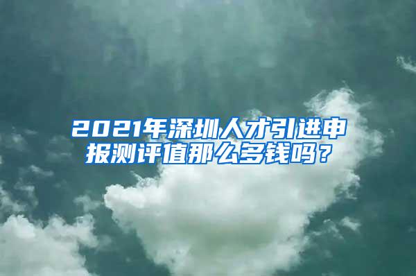 2021年深圳人才引进申报测评值那么多钱吗？