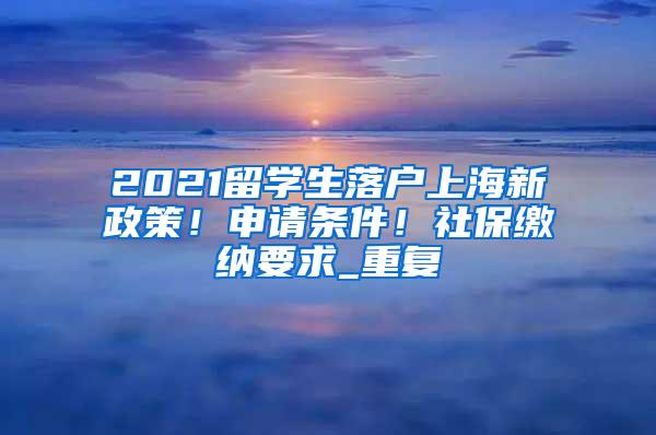 2021留学生落户上海新政策！申请条件！社保缴纳要求_重复